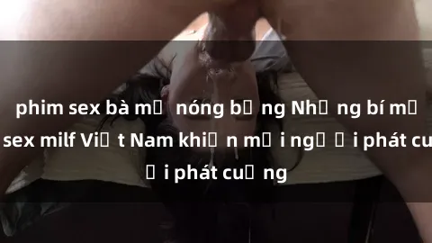 phim sex bà mẹ nóng bỏng Những bí mật về sex milf Việt Nam khiến mọi người phát cuồng