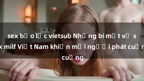 sex bạo lực vietsub Những bí mật về sex milf Việt Nam khiến mọi người phát cuồng