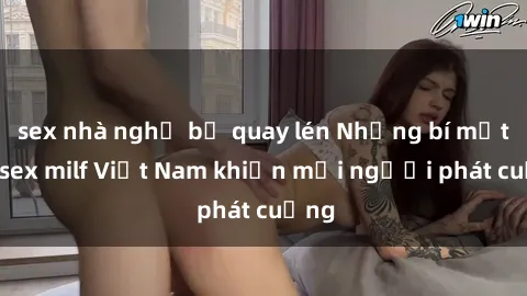 sex nhà nghỉ bị quay lén Những bí mật về sex milf Việt Nam khiến mọi người phát cuồng