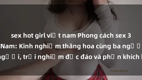 sex hot girl việt nam Phong cách sex 3P độc đáo tại Việt Nam: Kinh nghiệm thăng hoa cùng ba người, trải nghiệm độc đáo và phấn khích không thể bỏ lỡ!