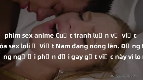 phim sex anime Cuộc tranh luận về việc có nên hợp pháp hóa sex loli ở Việt Nam đang nóng lên. Đồng thời, cũng có những người phản đối gay gắt việc này vì lo ngại về tác động tiêu cực lên trẻ em và xã