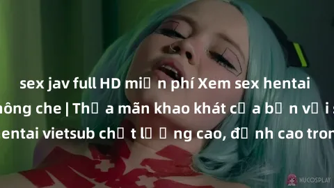 sex jav full HD miễn phí Xem sex hentai vietsub cực hot, không che | Thỏa mãn khao khát của bạn với series hentai vietsub chất lượng cao, đỉnh cao trong thể loại anime không che.