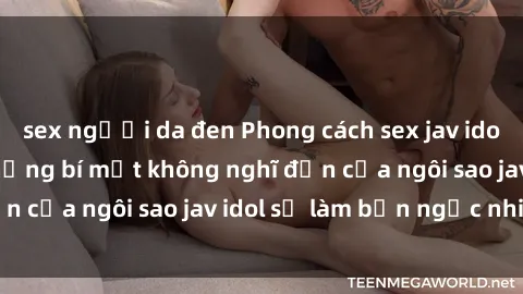 sex người da đen Phong cách sex jav idol siêu hấp dẫn: Những bí mật không nghĩ đến của ngôi sao jav idol sẽ làm bạn ngạc nhiên!