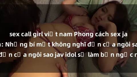 sex call girl việt nam Phong cách sex jav idol siêu hấp dẫn: Những bí mật không nghĩ đến của ngôi sao jav idol sẽ làm bạn ngạc nhiên!