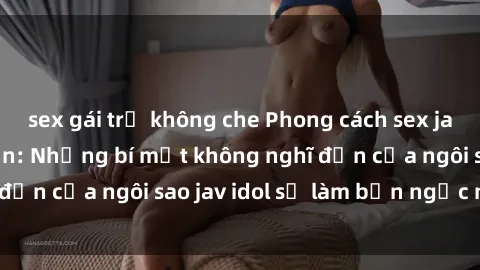 sex gái trẻ không che Phong cách sex jav idol siêu hấp dẫn: Những bí mật không nghĩ đến của ngôi sao jav idol sẽ làm bạn ngạc nhiên!