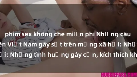 phim sex không che miễn phí Những câu chuyện sex sinh viên Việt Nam gây sốt trên mạng xã hội: Những tình huống gây cấn, kích thích không thể bỏ qua
