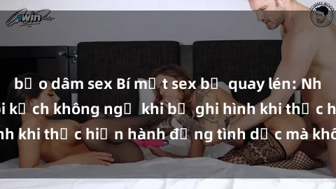 bạo dâm sex Bí mật sex bị quay lén: Những hậu quả và bi kịch không ngờ khi bị ghi hình khi thực hiện hành động tình dục mà không biết.