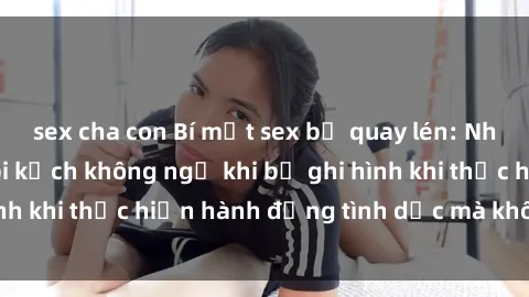 sex cha con Bí mật sex bị quay lén: Những hậu quả và bi kịch không ngờ khi bị ghi hình khi thực hiện hành động tình dục mà không biết.