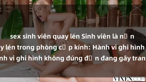sex sinh viên quay lén Sinh viên là nạn nhân của video quay lén trong phòng cấp kính: Hành vi ghi hình không đúng đắn đang gây tranh cãi lớn