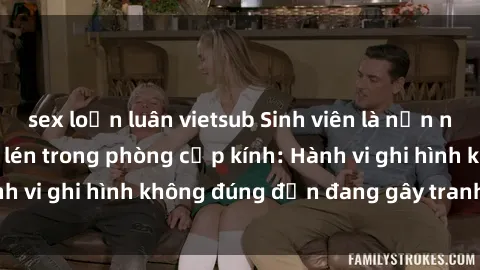 sex loạn luân vietsub Sinh viên là nạn nhân của video quay lén trong phòng cấp kính: Hành vi ghi hình không đúng đắn đang gây tranh cãi lớn