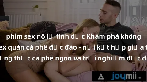 phim sex nô lệ tình dục Khám phá không khí độc đáo tại sex quán cà phê độc đáo - nơi kết hợp giữa thưởng thức cà phê ngon và trải nghiệm độc đáo của không gian sex shop.