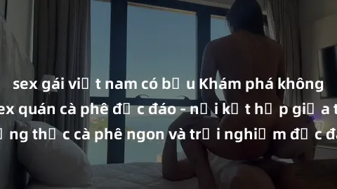 sex gái việt nam có bầu Khám phá không khí độc đáo tại sex quán cà phê độc đáo - nơi kết hợp giữa thưởng thức cà phê ngon và trải nghiệm độc đáo của không gian sex shop.