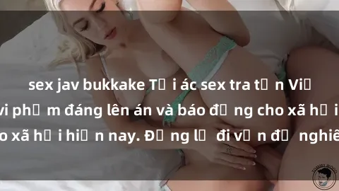 sex jav bukkake Tội ác sex tra tấn Việt Nam: những vụ vi phạm đáng lên án và báo động cho xã hội hiện nay. Đừng lờ đi vấn đề nghiêm trọng này!