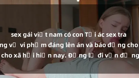sex gái việt nam có con Tội ác sex tra tấn Việt Nam: những vụ vi phạm đáng lên án và báo động cho xã hội hiện nay. Đừng lờ đi vấn đề nghiêm trọng này!