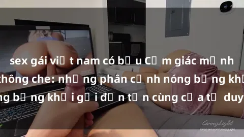 sex gái việt nam có bầu Cảm giác mạnh mẽ với sex BDSM không che: những phân cảnh nóng bỏng khơi gợi đến tận cùng của tư duy và cơ thể.