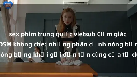 sex phim trung quốc vietsub Cảm giác mạnh mẽ với sex BDSM không che: những phân cảnh nóng bỏng khơi gợi đến tận cùng của tư duy và cơ thể.