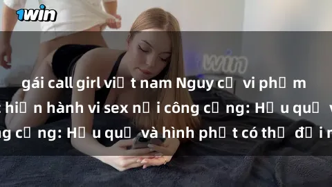 gái call girl việt nam Nguy cơ vi phạm pháp luật khi thực hiện hành vi sex nơi công cộng: Hậu quả và hình phạt có thể đối mặt