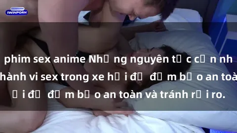 phim sex anime Những nguyên tắc cần nhớ khi thực hiện hành vi sex trong xe hơi để đảm bảo an toàn và tránh rủi ro.