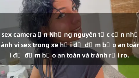 sex camera ẩn Những nguyên tắc cần nhớ khi thực hiện hành vi sex trong xe hơi để đảm bảo an toàn và tránh rủi ro.