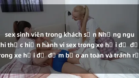 sex sinh viên trong khách sạn Những nguyên tắc cần nhớ khi thực hiện hành vi sex trong xe hơi để đảm bảo an toàn và tránh rủi ro.