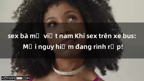 sex bà mẹ việt nam Khi sex trên xe bus: Mối nguy hiểm đang rình rập!