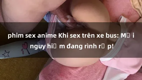 phim sex anime Khi sex trên xe bus: Mối nguy hiểm đang rình rập!