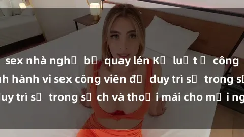 sex nhà nghỉ bị quay lén Kỷ luật ở công viên: Chấn chỉnh hành vi sex công viên để duy trì sự trong sạch và thoải mái cho mọi người.