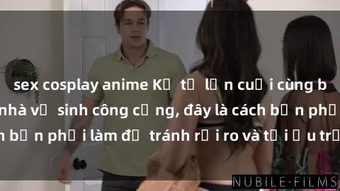 sex cosplay anime Kể từ lần cuối cùng bạn thực hành sex nhà vệ sinh công cộng, đây là cách bạn phải làm để tránh rủi ro và tối ưu trải nghiệm.