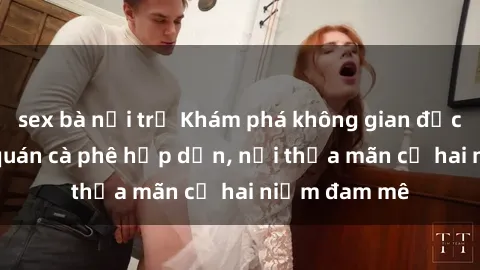 sex bà nội trợ Khám phá không gian độc đáo tại sex quán cà phê hấp dẫn, nơi thỏa mãn cả hai niềm đam mê