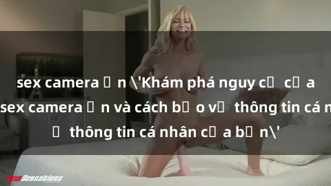 sex camera ẩn 'Khám phá nguy cơ của việc sử dụng sex camera ẩn và cách bảo vệ thông tin cá nhân của bạn'