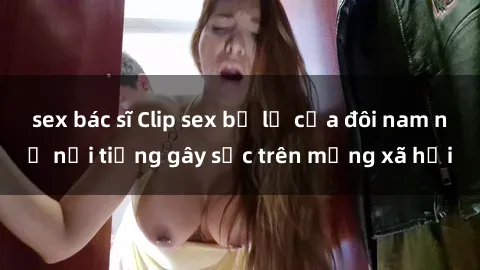sex bác sĩ Clip sex bị lộ của đôi nam nữ nổi tiếng gây sốc trên mạng xã hội
