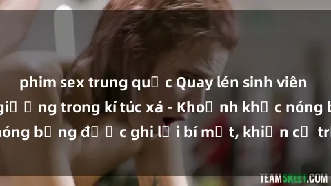 phim sex trung quốc Quay lén sinh viên làm tình ngay trên giường trong kí túc xá - Khoảnh khắc nóng bỏng được ghi lại bí mật, khiến cả trường học xôn xao.