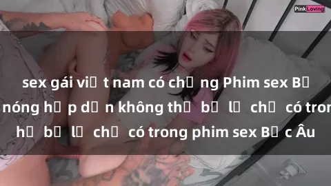 sex gái việt nam có chồng Phim sex Bắc Âu: Những cảnh nóng hấp dẫn không thể bỏ lỡ chỉ có trong phim sex Bắc Âu