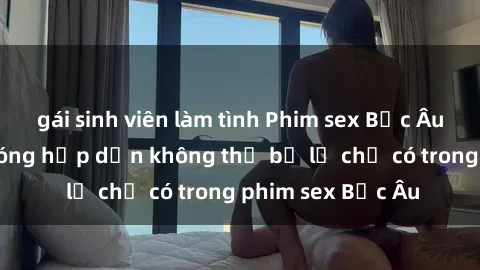 gái sinh viên làm tình Phim sex Bắc Âu: Những cảnh nóng hấp dẫn không thể bỏ lỡ chỉ có trong phim sex Bắc Âu