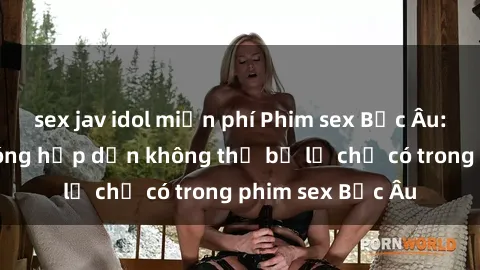 sex jav idol miễn phí Phim sex Bắc Âu: Những cảnh nóng hấp dẫn không thể bỏ lỡ chỉ có trong phim sex Bắc Âu