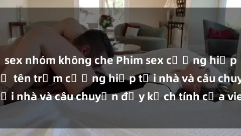 sex nhóm không che Phim sex cưỡng hiếp vietsub: Nữ sinh bị tên trộm cưỡng hiếp tại nhà và câu chuyện đầy kịch tính của vietsub