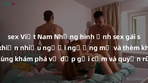 sex Việt Nam Những hình ảnh sex gái sinh viên Việt Nam khiến nhiều người ngưỡng mộ và thèm khát. Cùng khám phá vẻ đẹp gợi cảm và quyến rũ của những cô gái trẻ này.