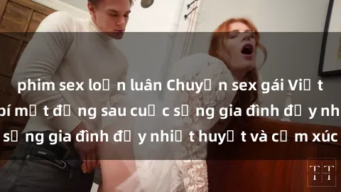 phim sex loạn luân Chuyện sex gái Việt có chồng: Những bí mật đằng sau cuộc sống gia đình đầy nhiệt huyết và cảm xúc