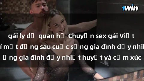 gái ly dị quan hệ Chuyện sex gái Việt có chồng: Những bí mật đằng sau cuộc sống gia đình đầy nhiệt huyết và cảm xúc