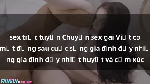 sex trực tuyến Chuyện sex gái Việt có chồng: Những bí mật đằng sau cuộc sống gia đình đầy nhiệt huyết và cảm xúc