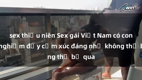 sex thiếu niên Sex gái Việt Nam có con: Trải nghiệm đầy cảm xúc đáng nhớ không thể bỏ qua