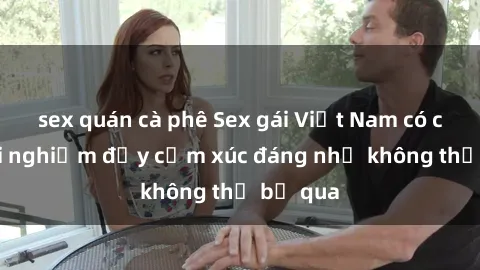 sex quán cà phê Sex gái Việt Nam có con: Trải nghiệm đầy cảm xúc đáng nhớ không thể bỏ qua