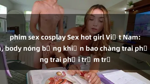 phim sex cosplay Sex hot girl Việt Nam: Mặt xinh, body nóng bỏng khiến bao chàng trai phải trầm trồ