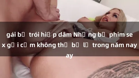 gái bị trói hiếp dâm Những bộ phim sex gợi cảm không thể bỏ lỡ trong năm nay