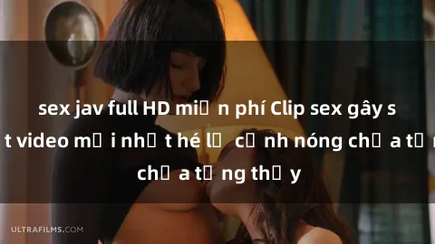 sex jav full HD miễn phí Clip sex gây sốc: Loạt video mới nhất hé lộ cảnh nóng chưa từng thấy