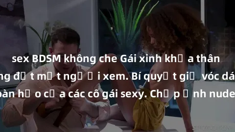 sex BDSM không che Gái xinh khỏa thân khoe dáng nóng bỏng đốt mắt người xem. Bí quyết giữ vóc dáng hoàn hảo của các cô gái sexy. Chụp ảnh nude tự tin không sợ lộ hàng.