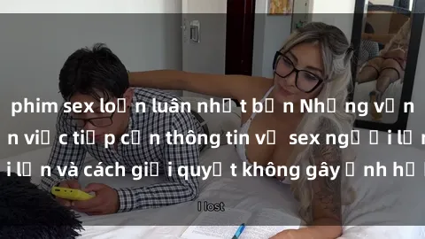 phim sex loạn luân nhật bản Những vấn đề liên quan đến việc tiếp cận thông tin về sex người lớn và cách giải quyết không gây ảnh hưởng đến trẻ em