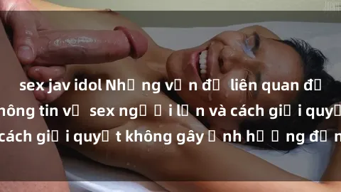 sex jav idol Những vấn đề liên quan đến việc tiếp cận thông tin về sex người lớn và cách giải quyết không gây ảnh hưởng đến trẻ em