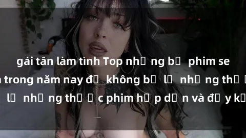 gái tân làm tình Top những bộ phim sex hay nhất nên xem trong năm nay để không bỏ lỡ những thước phim hấp dẫn và đầy kịch tính.