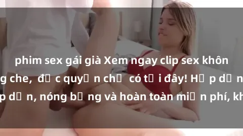 phim sex gái già Xem ngay clip sex không che cực hot, không che,  độc quyền chỉ có tại đây! Hấp dẫn, nóng bỏng và hoàn toàn miễn phí, không thể bỏ qua!